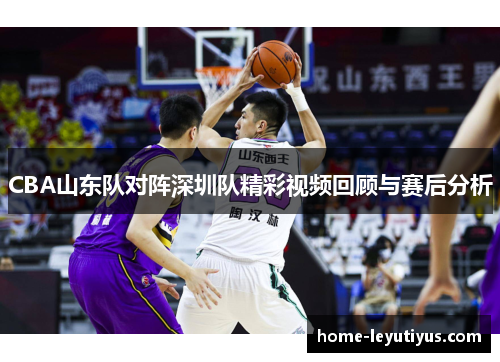 CBA山东队对阵深圳队精彩视频回顾与赛后分析